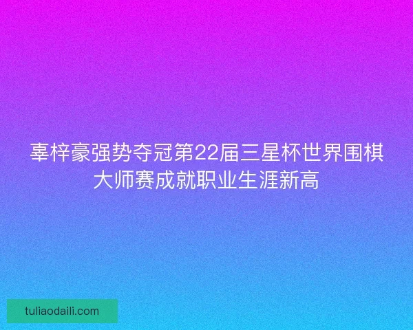 辜梓豪强势夺冠第22届三星杯世界围棋大师赛成就职业生涯新高