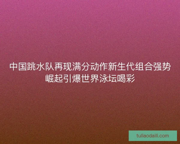 中国跳水队再现满分动作新生代组合强势崛起引爆世界泳坛喝彩
