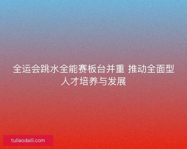 全运会跳水全能赛板台并重 推动全面型人才培养与发展