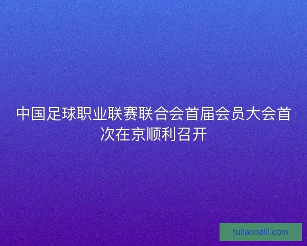 中国足球职业联赛联合会首届会员大会首次在京顺利召开