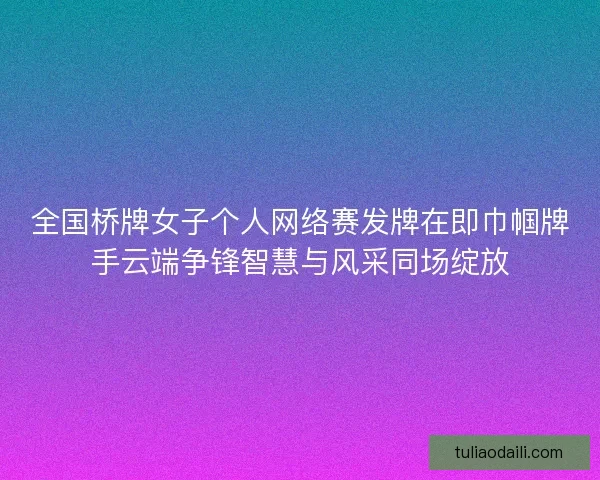 全国桥牌女子个人网络赛发牌在即巾帼牌手云端争锋智慧与风采同场绽放