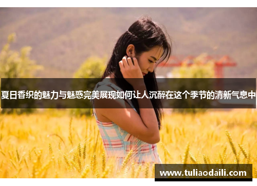 夏日香织的魅力与魅惑完美展现如何让人沉醉在这个季节的清新气息中
